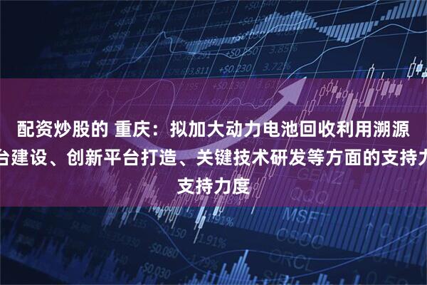 配资炒股的 重庆：拟加大动力电池回收利用溯源平台建设、创新平台打造、关键技术研发等方面的支持力度