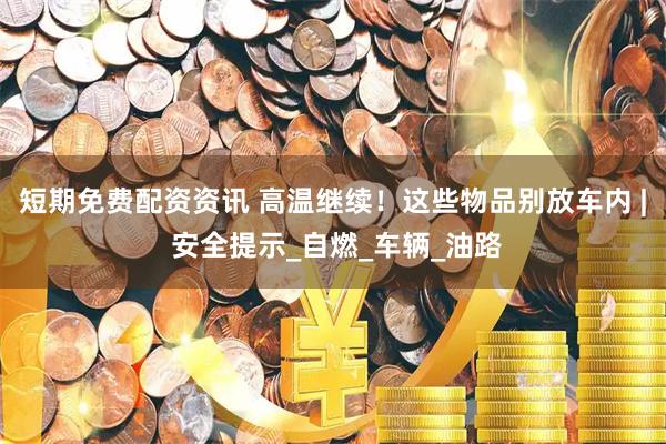 短期免费配资资讯 高温继续！这些物品别放车内 | 安全提示_自燃_车辆_油路