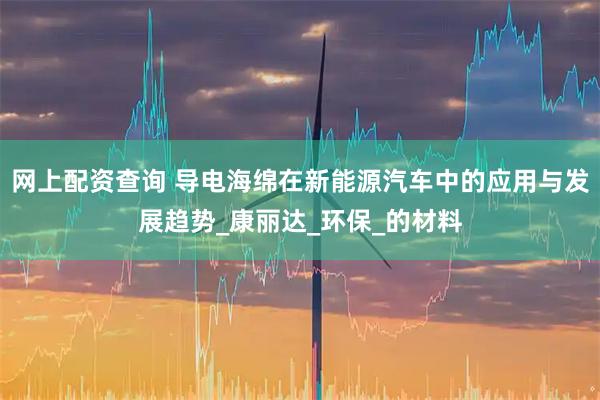 网上配资查询 导电海绵在新能源汽车中的应用与发展趋势_康丽达_环保_的材料