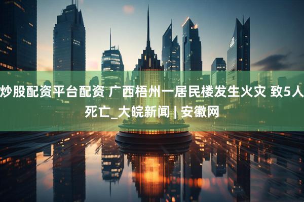 炒股配资平台配资 广西梧州一居民楼发生火灾 致5人死亡_大皖新闻 | 安徽网