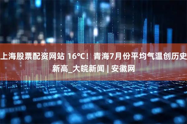 上海股票配资网站 16℃！青海7月份平均气温创历史新高_大皖新闻 | 安徽网