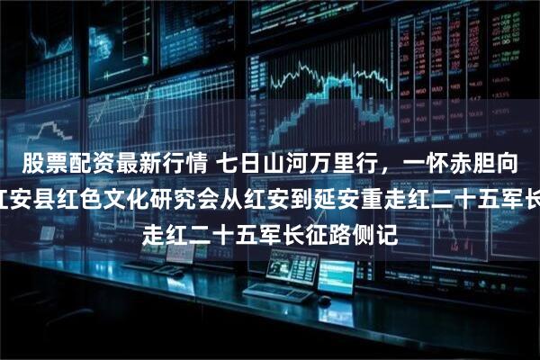 股票配资最新行情 七日山河万里行，一怀赤胆向初心 ——红安县红色文化研究会从红安到延安重走红二十五军长征路侧记