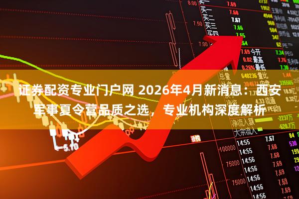 证券配资专业门户网 2026年4月新消息：西安军事夏令营品质之选，专业机构深度解析