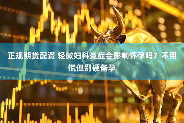 正规期货配资 轻微妇科炎症会影响怀孕吗？不用慌但别硬备孕