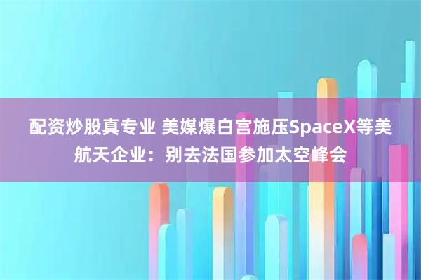 配资炒股真专业 美媒爆白宫施压SpaceX等美航天企业：别去法国参加太空峰会